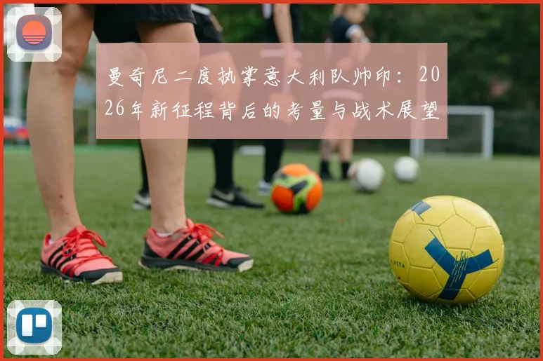 曼奇尼二度执掌意大利队帅印:2026年新征程背后的考量与战术展望分析