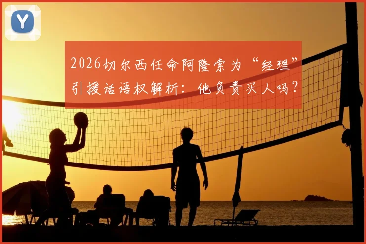 2026切尔西任命阿隆索为“经理”引援话语权解析：他负责买人吗？权力有多大？最新动态解读
