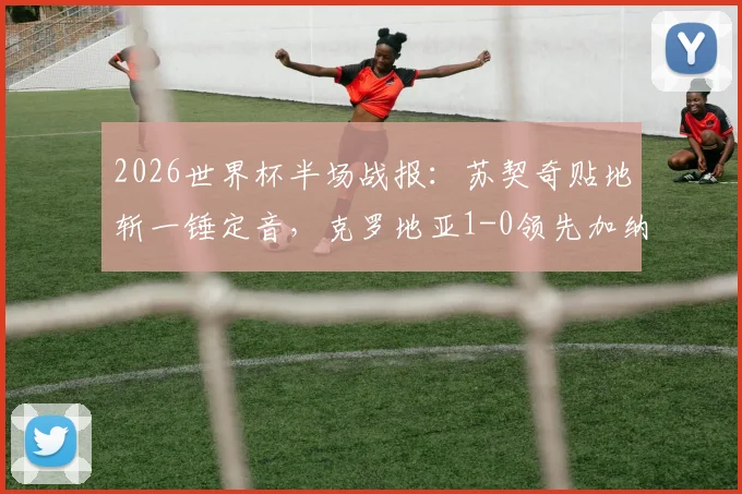2026世界杯半场战报：苏契奇贴地斩一锤定音，克罗地亚1-0领先加纳，附比赛视频与技术分析