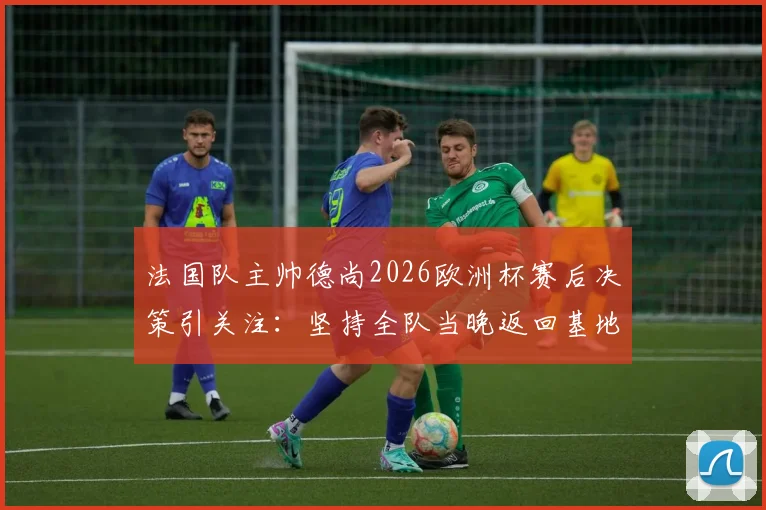 法国队主帅德尚2026欧洲杯赛后决策引关注:坚持全队当晚返回基地,次日训练时间调整背后原因解析