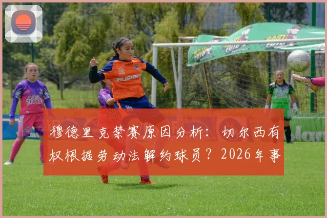 穆德里克禁赛原因分析:切尔西有权根据劳动法解约球员?2026年事件深度解读
